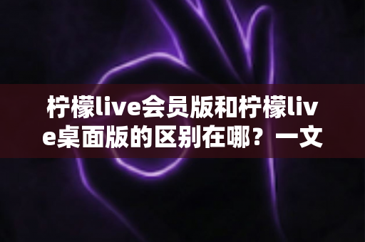柠檬live会员版和柠檬live桌面版的区别在哪？一文读懂两大版本核心差异，助你选出最适合自己的追播利器