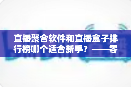直播聚合软件和直播盒子排行榜哪个适合新手？——零基础用户的一站式入门选择指南