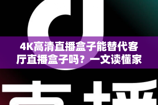 4K高清直播盒子能替代客厅直播盒子吗？一文读懂家庭影音设备升级新趋势