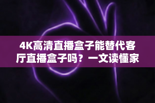 4K高清直播盒子能替代客厅直播盒子吗？一文读懂家庭影音设备升级新趋势