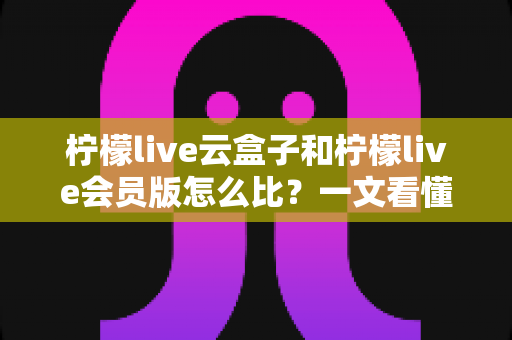 柠檬live云盒子和柠檬live会员版怎么比?一文看懂差异的深度选购指南 柠檬live云盒子和柠檬live会员版怎么比?一文看懂差异的深度选购指南