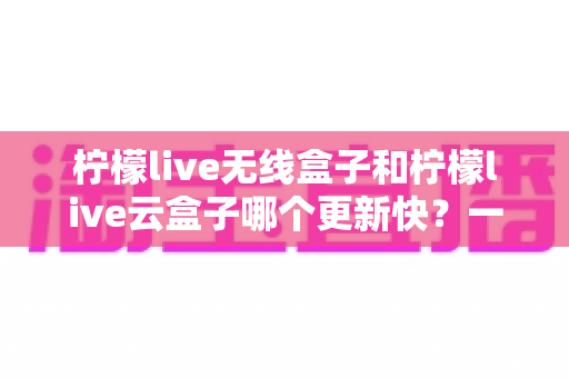 柠檬live无线盒子和柠檬live云盒子哪个更新快?一篇看懂两者差异的选购指南 柠檬live无线盒子和柠檬live云盒子哪个更新快?一篇看懂两者差异的选购指南