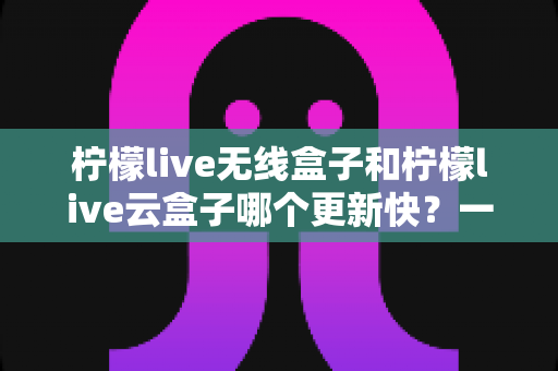 柠檬live无线盒子和柠檬live云盒子哪个更新快?一篇看懂两者差异的选购指南 柠檬live无线盒子和柠檬live云盒子哪个更新快?一篇看懂两者差异的选购指南