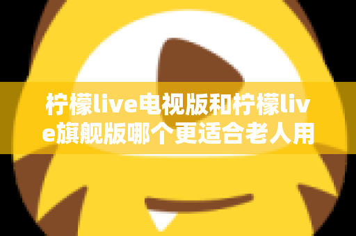 柠檬live电视版和柠檬live旗舰版哪个更适合老人用?一篇文章帮你选对不踩坑 柠檬live电视版和柠檬live旗舰版哪个更适合老人用?一篇文章帮你选对不踩坑