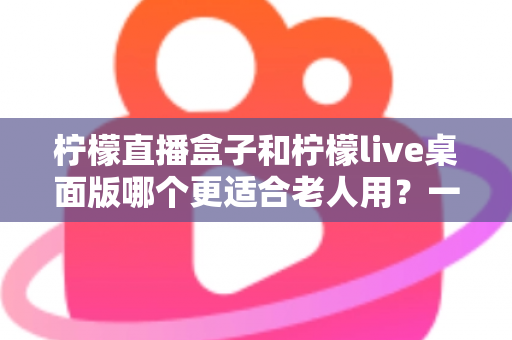 柠檬直播盒子和柠檬live桌面版哪个更适合老人用?一篇写给子女的选购指南 柠檬直播盒子和柠檬live桌面版哪个更适合老人用?一篇写给子女的选购指南