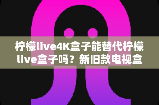 柠檬live4K盒子能替代柠檬live盒子吗?新旧款电视盒子全面对比与升级选购指南 柠檬live4K盒子能替代柠檬live盒子吗?新旧款电视盒子全面对比与升级选购指南