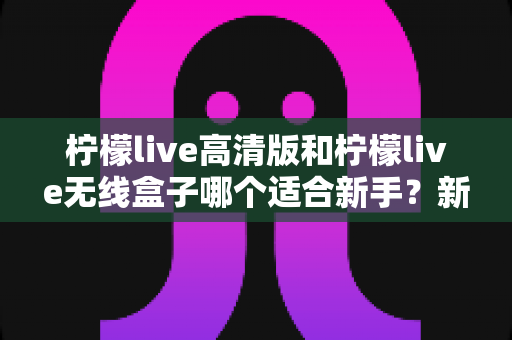 柠檬live高清版和柠檬live无线盒子哪个适合新手？新手必看的选购与上手全攻略
