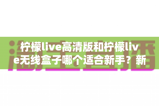 柠檬live高清版和柠檬live无线盒子哪个适合新手？新手必看的选购与上手全攻略