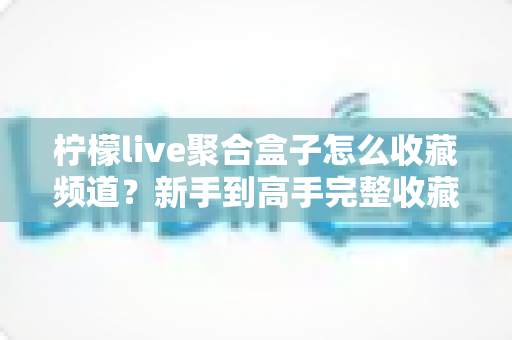 柠檬live聚合盒子怎么收藏频道?新手到高手完整收藏教程与实用技巧大公开 柠檬live聚合盒子怎么收藏频道?新手到高手完整收藏教程与实用技巧大公开