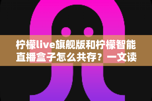 柠檬live旗舰版和柠檬智能直播盒子怎么共存?一文读懂双设备协同使用全攻略 柠檬live旗舰版和柠檬智能直播盒子怎么共存?一文读懂双设备协同使用全攻略
