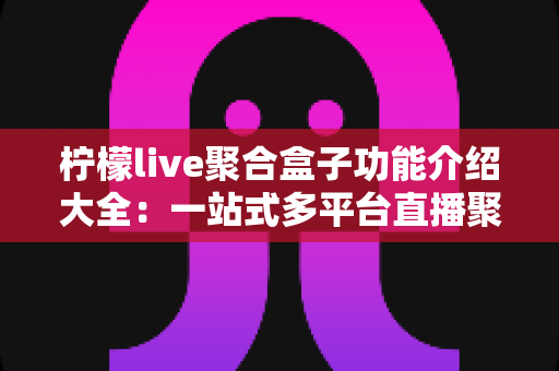 柠檬live聚合盒子功能介绍大全:一站式多平台直播聚合工具全面解析 柠檬live聚合盒子功能介绍大全:一站式多平台直播聚合工具全面解析
