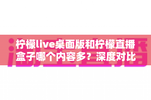 柠檬live桌面版和柠檬直播盒子哪个内容多？深度对比评测一文看懂