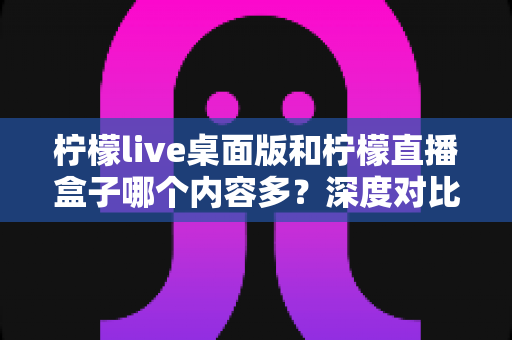 柠檬live桌面版和柠檬直播盒子哪个内容多？深度对比评测一文看懂