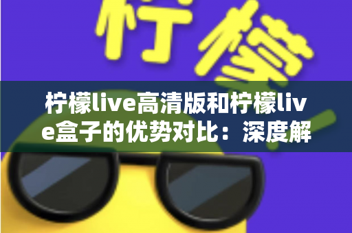 柠檬live高清版和柠檬live盒子的优势对比：深度解析两大版本差异，帮你选出最合适的观影利器