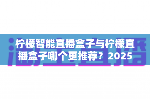 柠檬智能直播盒子与柠檬直播盒子哪个更推荐？2025年直播设备选购超全对比指南，看完不再纠结