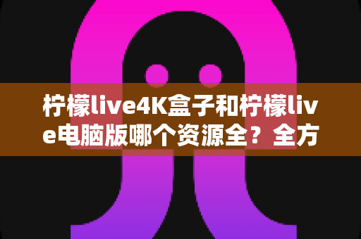 柠檬live4K盒子和柠檬live电脑版哪个资源全？全方位深度对比帮你一次选对