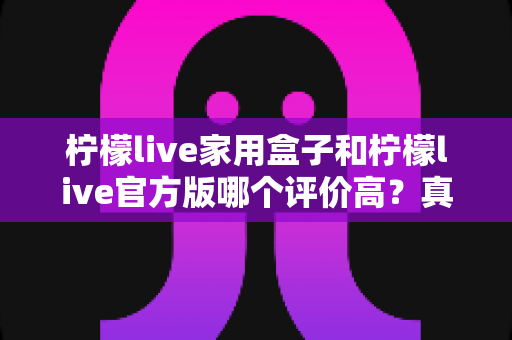柠檬live家用盒子和柠檬live官方版哪个评价高？真实口碑深度对比与选购指南全解析