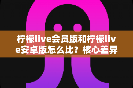 柠檬live会员版和柠檬live安卓版怎么比?核心差异全解析与版本选择终极指南 柠檬live会员版和柠檬live安卓版怎么比?核心差异全解析与版本选择终极指南