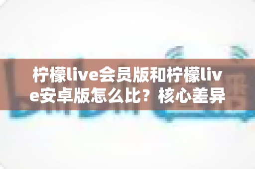 柠檬live会员版和柠檬live安卓版怎么比?核心差异全解析与版本选择终极指南 柠檬live会员版和柠檬live安卓版怎么比?核心差异全解析与版本选择终极指南