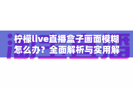 柠檬live直播盒子画面模糊怎么办？全面解析与实用解决方案指南