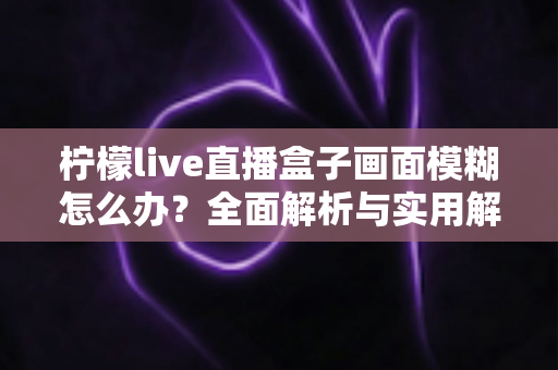 柠檬live直播盒子画面模糊怎么办？全面解析与实用解决方案指南