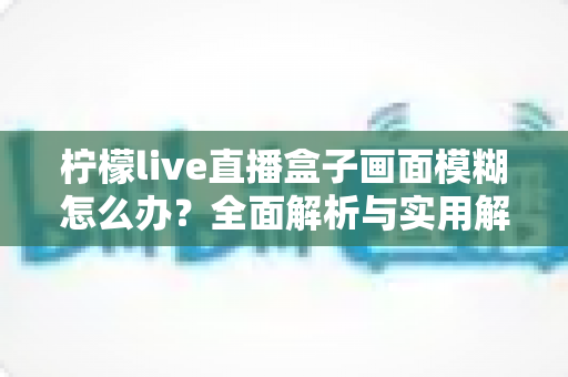 柠檬live直播盒子画面模糊怎么办？全面解析与实用解决方案指南