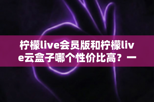 柠檬live会员版和柠檬live云盒子哪个性价比高?一文看懂两大版本的核心差异与选购建议 柠檬live会员版和柠檬live云盒子哪个性价比高?一文看懂两大版本的核心差异与选购建议