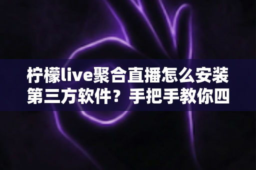 柠檬live聚合直播怎么安装第三方软件？手把手教你四种安全安装方法与避坑全指南