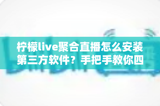 柠檬live聚合直播怎么安装第三方软件？手把手教你四种安全安装方法与避坑全指南
