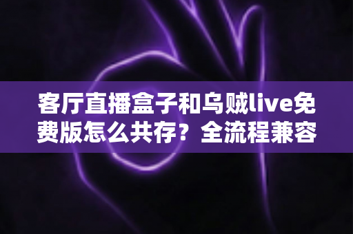 客厅直播盒子和乌贼live免费版怎么共存?全流程兼容指南与优化技巧大公开 客厅直播盒子和乌贼live免费版怎么共存?全流程兼容指南与优化技巧大公开