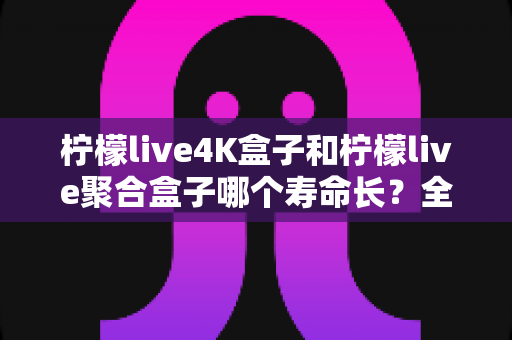 柠檬live4K盒子和柠檬live聚合盒子哪个寿命长?全面解析两款电视盒子的耐用性与选购建议 柠檬live4K盒子和柠檬live聚合盒子哪个寿命长?全面解析两款电视盒子的耐用性与选购建议