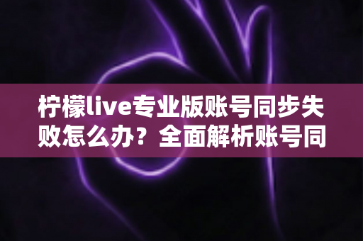 柠檬live专业版账号同步失败怎么办?全面解析账号同步失败的解决方法与预防技巧 柠檬live专业版账号同步失败怎么办?全面解析账号同步失败的解决方法与预防技巧