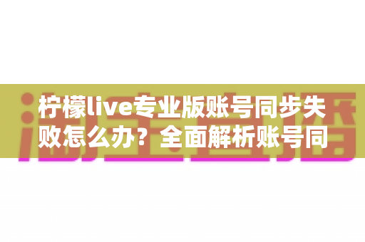 柠檬live专业版账号同步失败怎么办?全面解析账号同步失败的解决方法与预防技巧 柠檬live专业版账号同步失败怎么办?全面解析账号同步失败的解决方法与预防技巧
