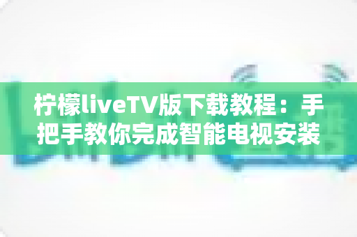 柠檬liveTV版下载教程：手把手教你完成智能电视安装、设置与常见问题排查全流程