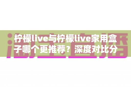 柠檬live与柠檬live家用盒子哪个更推荐?深度对比分析帮你找到最佳观影方案 柠檬live与柠檬live家用盒子哪个更推荐?深度对比分析帮你找到最佳观影方案