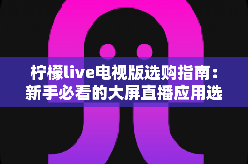 柠檬live电视版选购指南:新手必看的大屏直播应用选择全攻略 柠檬live电视版选购指南:新手必看的大屏直播应用选择全攻略