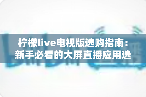 柠檬live电视版选购指南：新手必看的大屏直播应用选择全攻略
