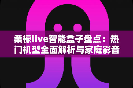 柔檬live智能盒子盘点：热门机型全面解析与家庭影音选购指南