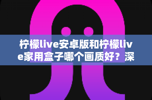柠檬live安卓版和柠檬live家用盒子哪个画质好?深度解析两大观看方案的画质差异与选购指南 柠檬live安卓版和柠檬live家用盒子哪个画质好?深度解析两大观看方案的画质差异与选购指南