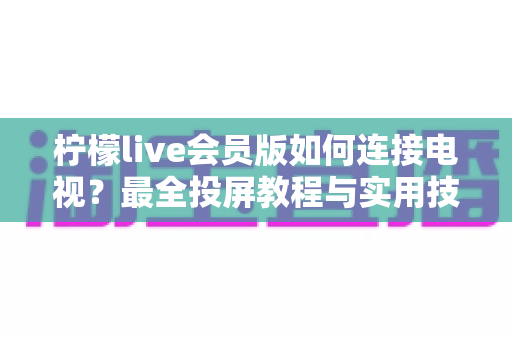 柠檬live会员版如何连接电视?最全投屏教程与实用技巧分享 柠檬live会员版如何连接电视?最全投屏教程与实用技巧分享