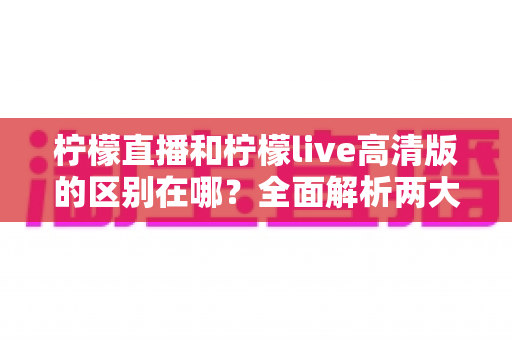 柠檬直播和柠檬live高清版的区别在哪？全面解析两大版本核心差异，帮你选出最适合的观看体验