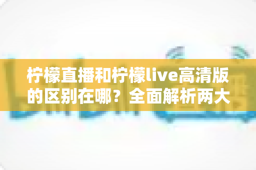 柠檬直播和柠檬live高清版的区别在哪？全面解析两大版本核心差异，帮你选出最适合的观看体验