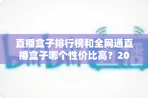 直播盒子排行榜和全网通直播盒子哪个性价比高？2025年最全选购深度解析与避坑指南