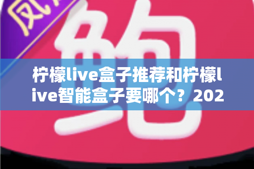 柠檬live盒子推荐和柠檬live智能盒子要哪个?2025年最新选购指南与避坑攻略全解析 柠檬live盒子推荐和柠檬live智能盒子要哪个?2025年最新选购指南与避坑攻略全解析