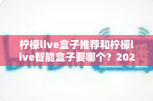 柠檬live盒子推荐和柠檬live智能盒子要哪个?2025年最新选购指南与避坑攻略全解析 柠檬live盒子推荐和柠檬live智能盒子要哪个?2025年最新选购指南与避坑攻略全解析