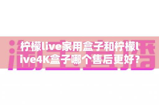 柠檬live家用盒子和柠檬live4K盒子哪个售后更好?深度对比与选购全指南 柠檬live家用盒子和柠檬live4K盒子哪个售后更好?深度对比与选购全指南
