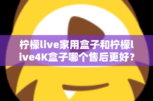 柠檬live家用盒子和柠檬live4K盒子哪个售后更好?深度对比与选购全指南 柠檬live家用盒子和柠檬live4K盒子哪个售后更好?深度对比与选购全指南