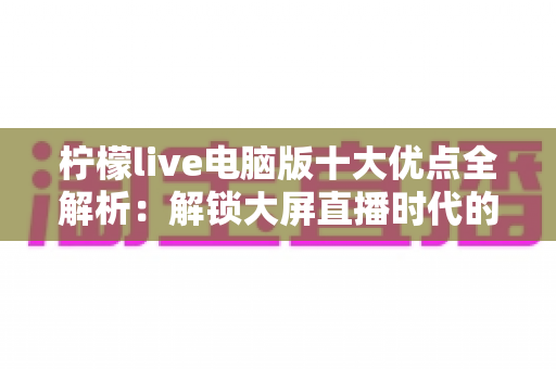 柠檬live电脑版十大优点全解析:解锁大屏直播时代的全新观看体验 柠檬live电脑版十大优点全解析:解锁大屏直播时代的全新观看体验