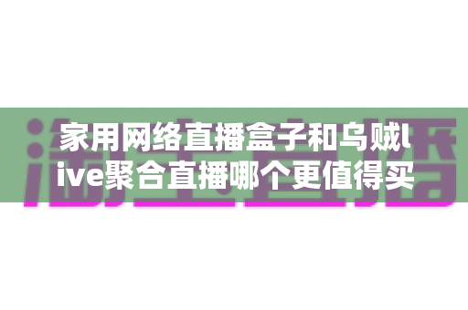 家用网络直播盒子和乌贼live聚合直播哪个更值得买？2025年家庭高清观赛必备的深度选购指南