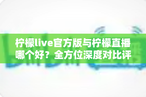 柠檬live官方版与柠檬直播哪个好?全方位深度对比评测与选择指南 柠檬live官方版与柠檬直播哪个好?全方位深度对比评测与选择指南